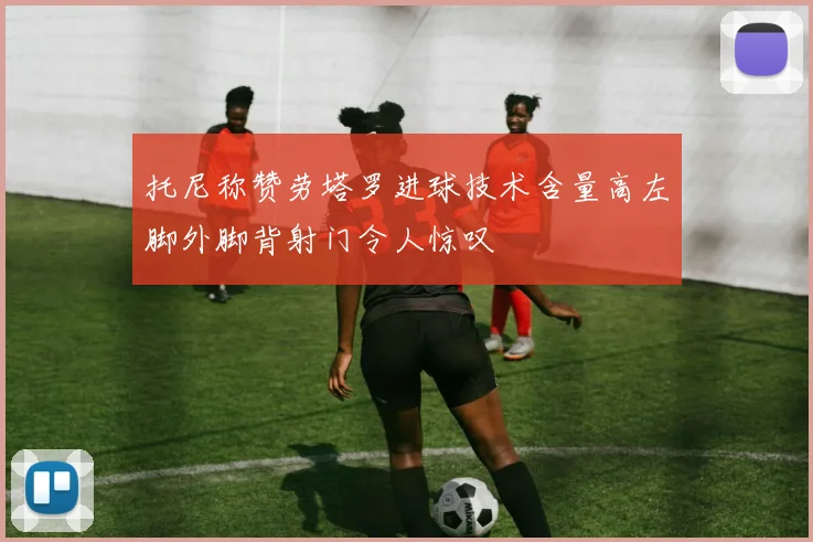 托尼称赞劳塔罗进球技术含量高左脚外脚背射门令人惊叹