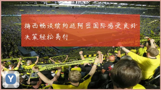 梅西畅谈续约迈阿密国际感受良好决策轻松易行