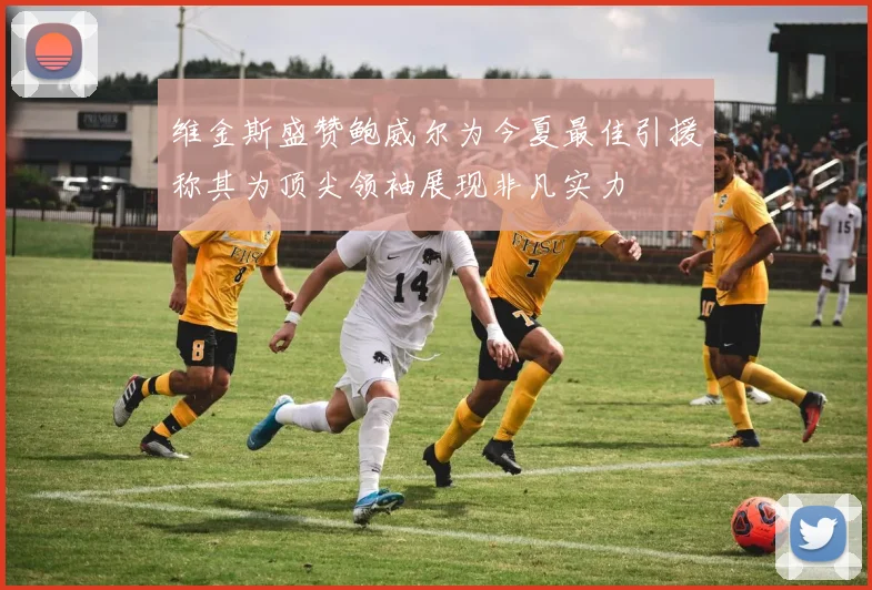 维金斯盛赞鲍威尔为今夏最佳引援称其为顶尖领袖展现非凡实力