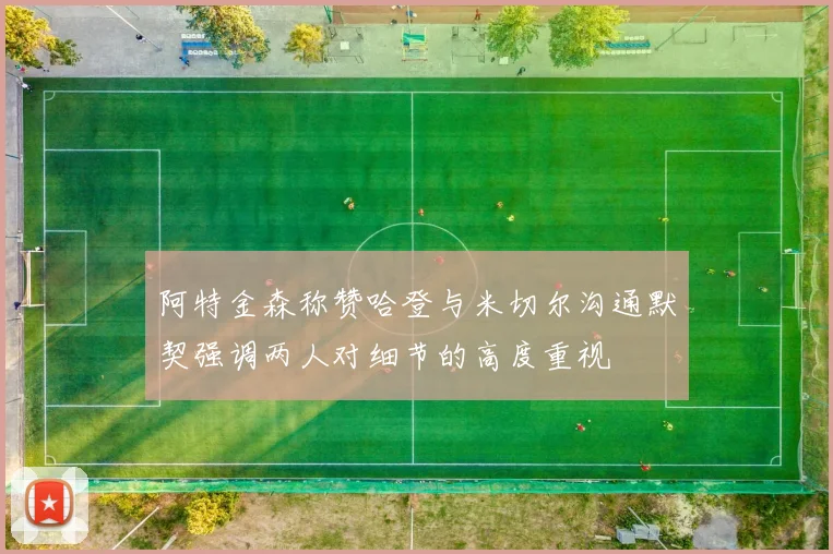 阿特金森称赞哈登与米切尔沟通默契强调两人对细节的高度重视