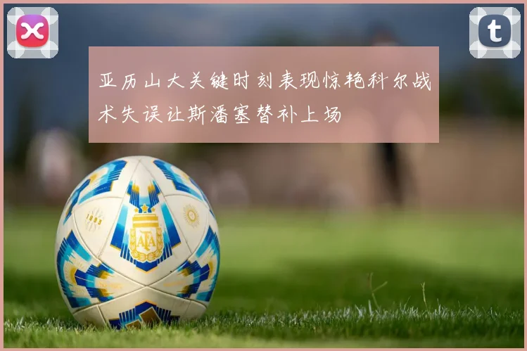 亚历山大关键时刻表现惊艳科尔战术失误让斯潘塞替补上场