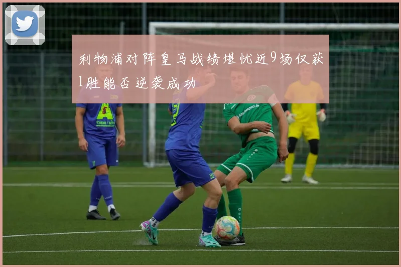 利物浦对阵皇马战绩堪忧近9场仅获1胜能否逆袭成功