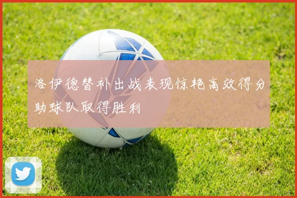 洛伊德替补出战表现惊艳高效得分助球队取得胜利