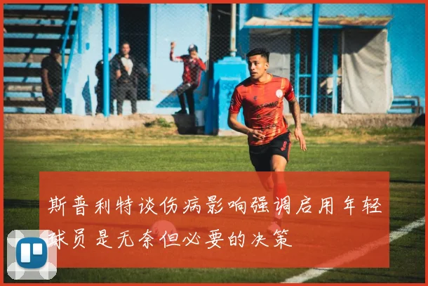 斯普利特谈伤病影响强调启用年轻球员是无奈但必要的决策