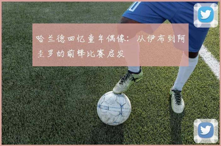 哈兰德回忆童年偶像：从伊布到阿圭罗的前锋比赛启发