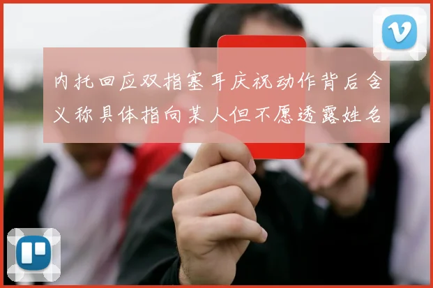 内托回应双指塞耳庆祝动作背后含义称具体指向某人但不愿透露姓名