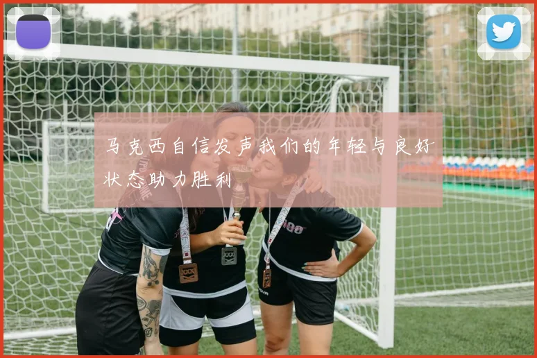 马克西自信发声我们的年轻与良好状态助力胜利