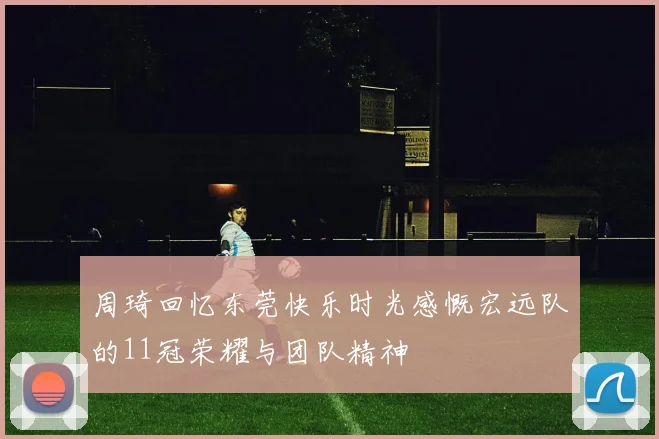 周琦回忆东莞快乐时光感慨宏远队的11冠荣耀与团队精神