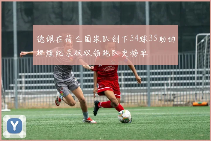 德佩在荷兰国家队创下54球35助的辉煌纪录双双领跑队史榜单