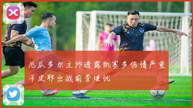 厄瓜多尔主帅透露凯塞多伤情严重卡皮耶出战前景堪忧