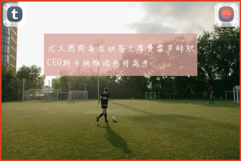 尤文图斯高层动荡主席费雷罗辞职CEO斯卡纳维诺也将离开