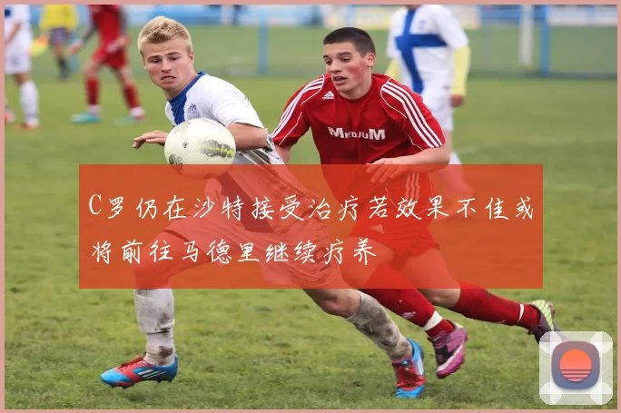 C罗仍在沙特接受治疗若效果不佳或将前往马德里继续疗养
