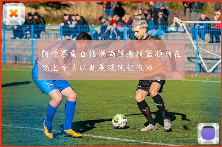 阿伦赛前自信满满预感投篮顺利在场上全力以赴展现跑位技巧
