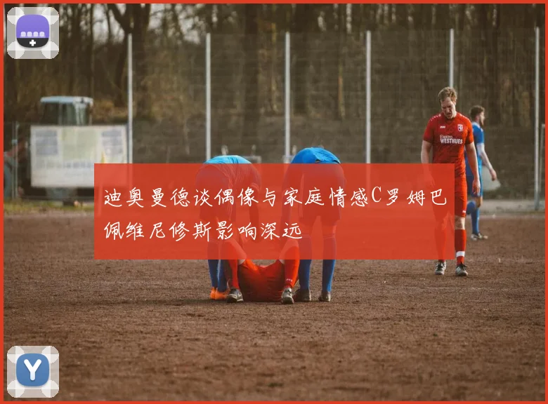 迪奥曼德谈偶像与家庭情感C罗姆巴佩维尼修斯影响深远