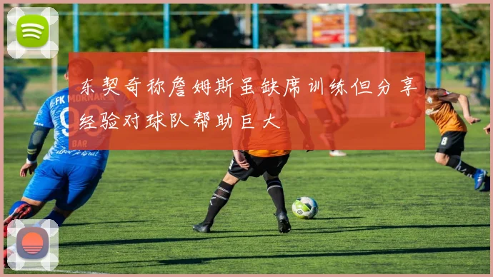 东契奇称詹姆斯虽缺席训练但分享经验对球队帮助巨大