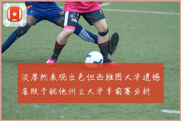 淡厚然表现出色但西雅图大学遗憾落败于犹他州立大学季前赛分析