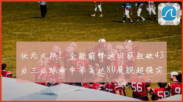 状元大热！全能前锋迪班萨狂砍43分三分球命中率高达80展现超强实力