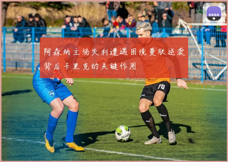 阿森纳主场失利遭遇困境曼联逆袭背后卡里克的关键作用
